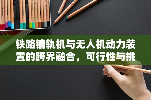 铁路铺轨机与无人机动力装置的跨界融合，可行性与挑战何在？