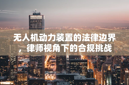 无人机动力装置的法律边界，律师视角下的合规挑战