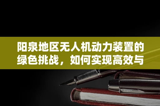 阳泉地区无人机动力装置的绿色挑战，如何实现高效与环保的平衡？