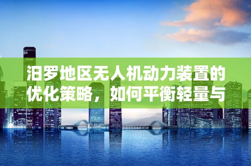 汨罗地区无人机动力装置的优化策略，如何平衡轻量与高效？
