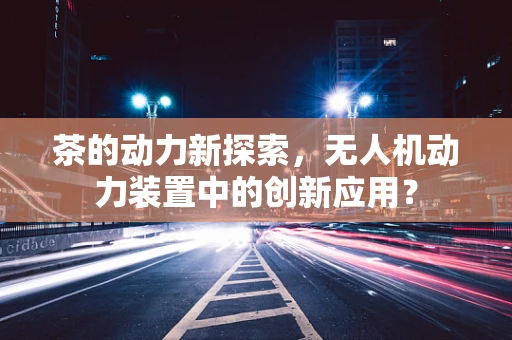 茶的动力新探索，无人机动力装置中的创新应用？