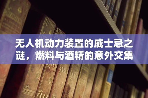无人机动力装置的威士忌之谜，燃料与酒精的意外交集？