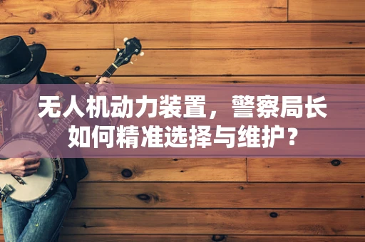 无人机动力装置，警察局长如何精准选择与维护？