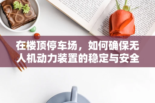 在楼顶停车场，如何确保无人机动力装置的稳定与安全？