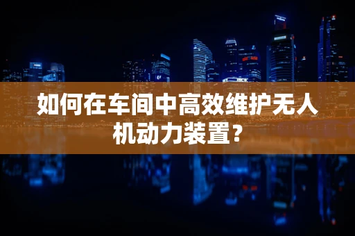 如何在车间中高效维护无人机动力装置？