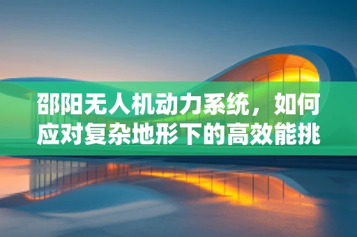邵阳无人机动力系统，如何应对复杂地形下的高效能挑战？