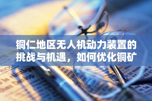 铜仁地区无人机动力装置的挑战与机遇，如何优化铜矿勘探的飞行效率？