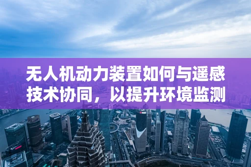 无人机动力装置如何与遥感技术协同，以提升环境监测的精准度？