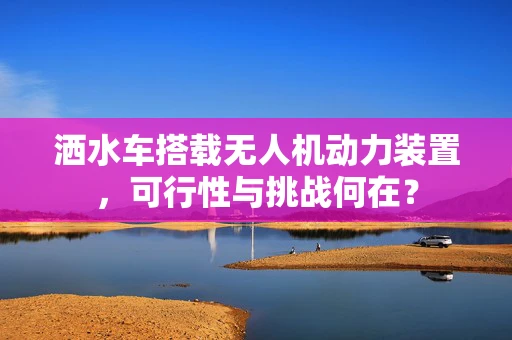 洒水车搭载无人机动力装置，可行性与挑战何在？
