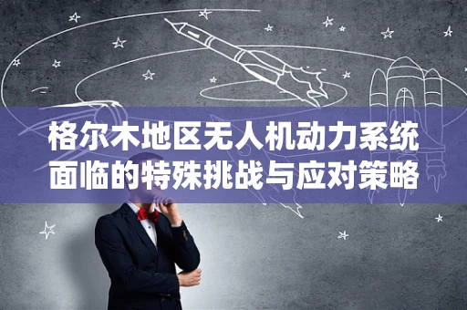 格尔木地区无人机动力系统面临的特殊挑战与应对策略