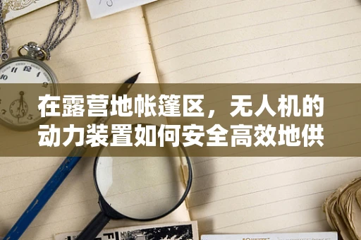 在露营地帐篷区，无人机的动力装置如何安全高效地供电？