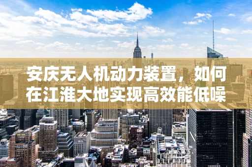 安庆无人机动力装置，如何在江淮大地实现高效能低噪音的飞行？