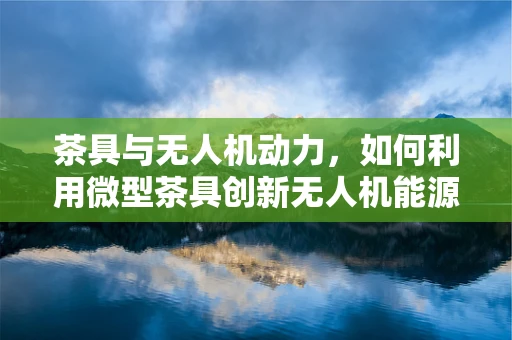 茶具与无人机动力，如何利用微型茶具创新无人机能源解决方案？