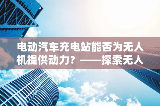 电动汽车充电站能否为无人机提供动力？——探索无人机充电新途径