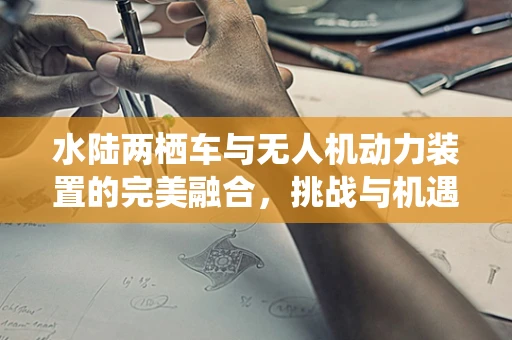 水陆两栖车与无人机动力装置的完美融合，挑战与机遇何在？