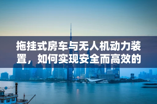 拖挂式房车与无人机动力装置，如何实现安全而高效的能源传输？