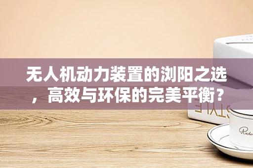 无人机动力装置的浏阳之选，高效与环保的完美平衡？