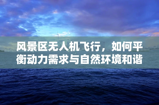 风景区无人机飞行，如何平衡动力需求与自然环境和谐？