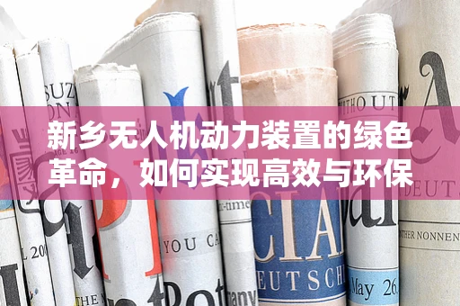 新乡无人机动力装置的绿色革命，如何实现高效与环保的双重飞跃？