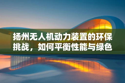 扬州无人机动力装置的环保挑战，如何平衡性能与绿色发展？