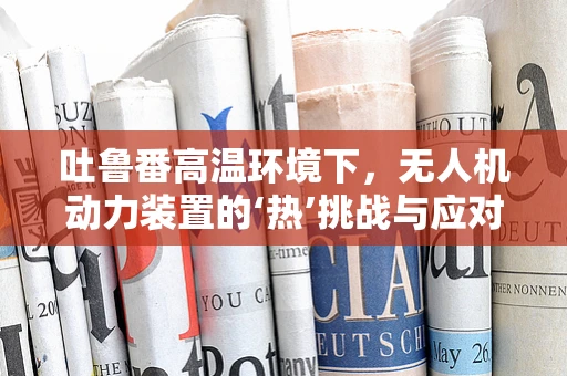 吐鲁番高温环境下，无人机动力装置的‘热’挑战与应对策略