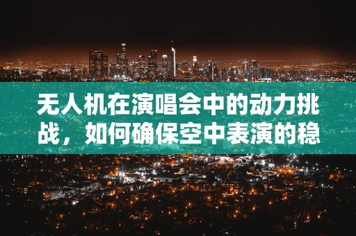 无人机在演唱会中的动力挑战，如何确保空中表演的稳定与安全？