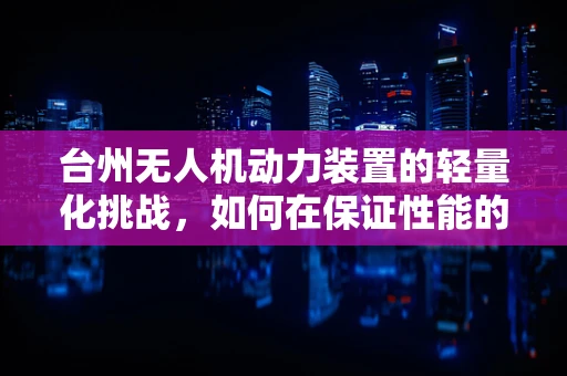 台州无人机动力装置的轻量化挑战，如何在保证性能的同时实现更高效能？