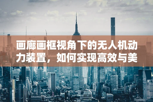 画廊画框视角下的无人机动力装置，如何实现高效与美学的完美融合？