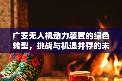 广安无人机动力装置的绿色转型，挑战与机遇并存的未来之路