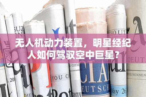 无人机动力装置，明星经纪人如何驾驭空中巨星？