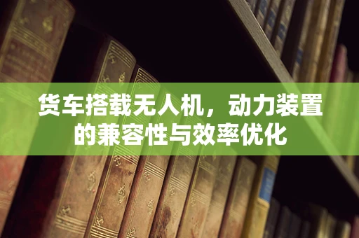 货车搭载无人机，动力装置的兼容性与效率优化