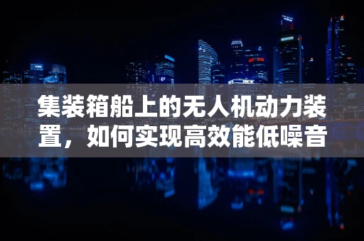 集装箱船上的无人机动力装置，如何实现高效能低噪音？