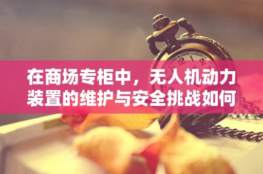 在商场专柜中，无人机动力装置的维护与安全挑战如何应对？