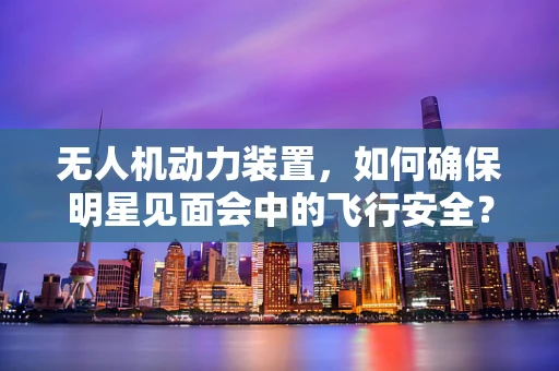 无人机动力装置，如何确保明星见面会中的飞行安全？