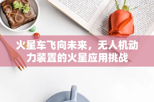 火星车飞向未来，无人机动力装置的火星应用挑战