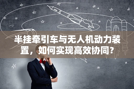 半挂牵引车与无人机动力装置，如何实现高效协同？
