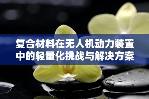 复合材料在无人机动力装置中的轻量化挑战与解决方案