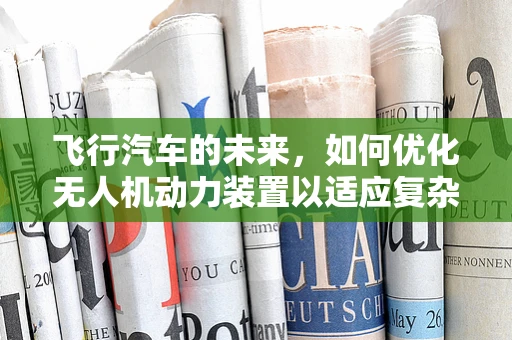 飞行汽车的未来，如何优化无人机动力装置以适应复杂飞行环境？