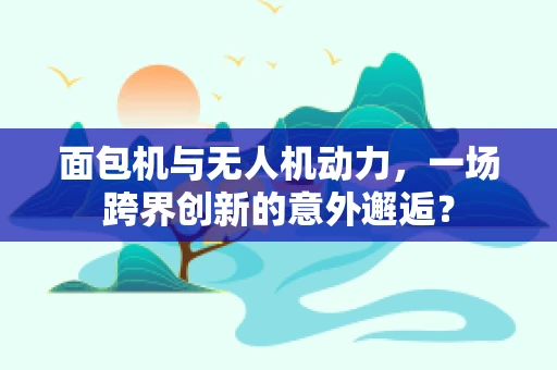 面包机与无人机动力，一场跨界创新的意外邂逅？