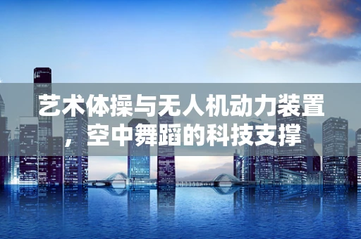 艺术体操与无人机动力装置，空中舞蹈的科技支撑