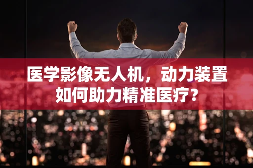 医学影像无人机，动力装置如何助力精准医疗？