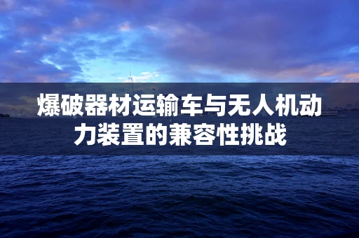 爆破器材运输车与无人机动力装置的兼容性挑战