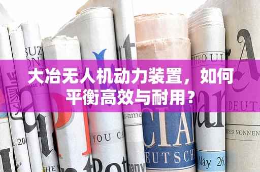 大冶无人机动力装置，如何平衡高效与耐用？