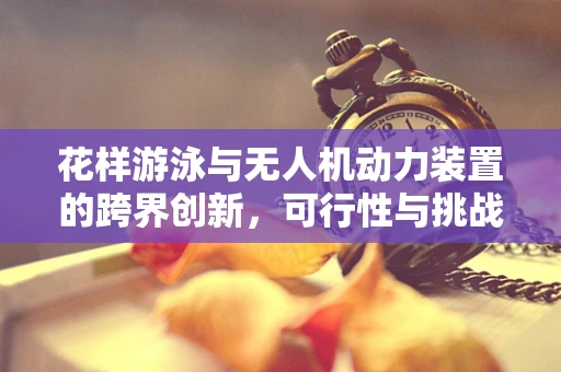 花样游泳与无人机动力装置的跨界创新，可行性与挑战何在？