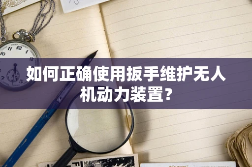 如何正确使用扳手维护无人机动力装置？