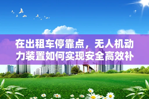 在出租车停靠点，无人机动力装置如何实现安全高效补给？