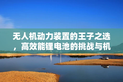 无人机动力装置的王子之选，高效能锂电池的挑战与机遇
