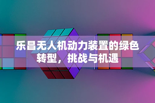 乐昌无人机动力装置的绿色转型，挑战与机遇