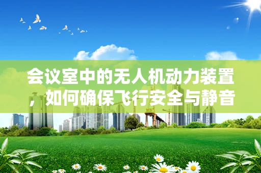 会议室中的无人机动力装置，如何确保飞行安全与静音？