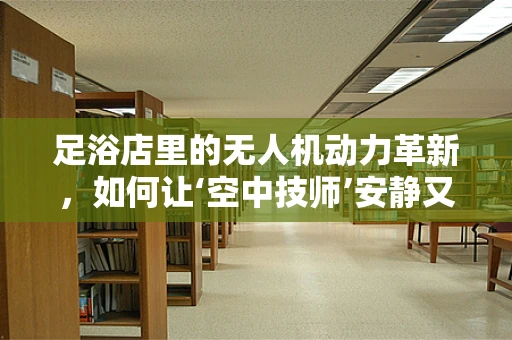 足浴店里的无人机动力革新，如何让‘空中技师’安静又高效？